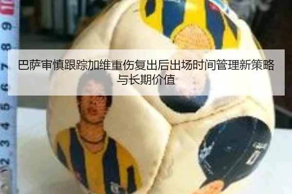 巴萨审慎跟踪加维重伤复出后出场时间管理新策略与长期价值