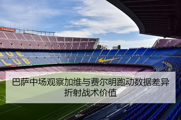 巴萨中场观察加维与费尔明跑动数据差异折射战术价值