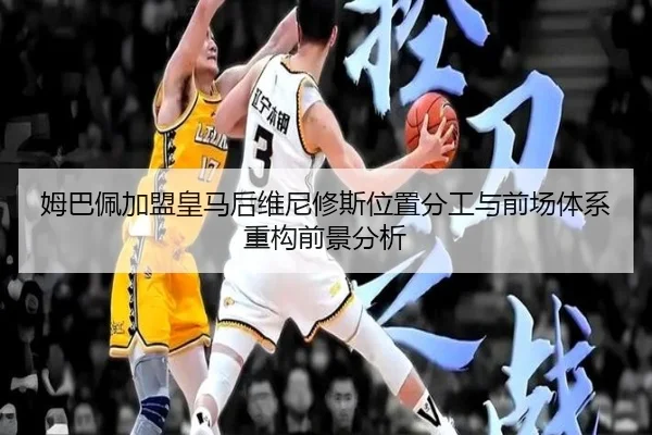 姆巴佩加盟皇马后维尼修斯位置分工与前场体系重构前景分析