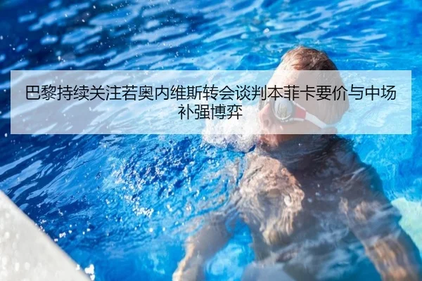 巴黎持续关注若奥内维斯转会谈判本菲卡要价与中场补强博弈 - kaiyun