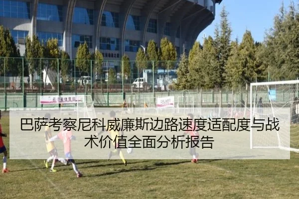 巴萨考察尼科威廉斯边路速度适配度与战术价值全面分析报告